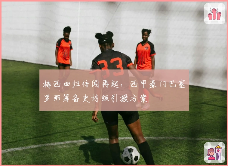 梅西回归传闻再起，西甲豪门巴塞罗那筹备史诗级引援方案