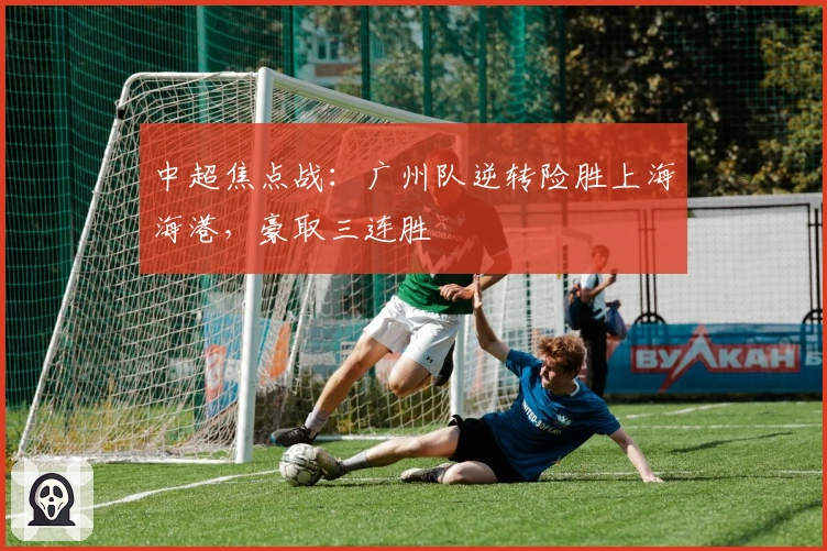 中超焦点战：广州队逆转险胜上海海港，豪取三连胜