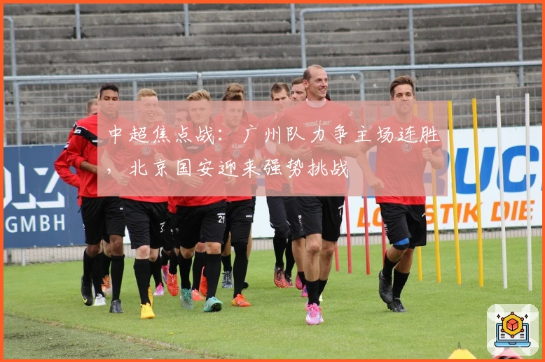中超焦点战：广州队力争主场连胜，北京国安迎来强势挑战