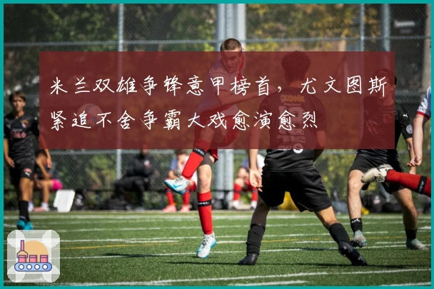 米兰双雄争锋意甲榜首，尤文图斯紧追不舍争霸大戏愈演愈烈