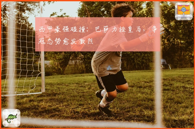 西甲豪强碰撞：巴萨力挫皇马，争冠态势愈发激烈