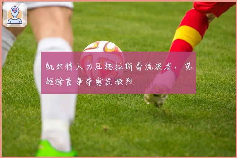 凯尔特人力压格拉斯哥流浪者，苏超榜首争夺愈发激烈