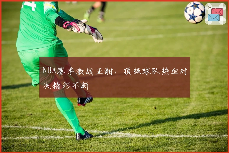 NBA赛季激战正酣，顶级球队热血对决精彩不断