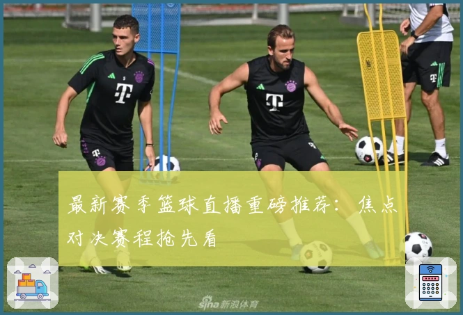 最新赛季篮球直播重磅推荐：焦点对决赛程抢先看