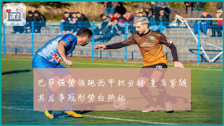 巴萨强势领跑西甲积分榜 皇马紧随其后争冠形势白热化