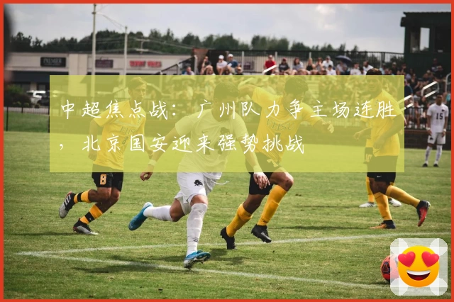 中超焦点战：广州队力争主场连胜，北京国安迎来强势挑战