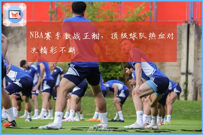 NBA赛季激战正酣，顶级球队热血对决精彩不断