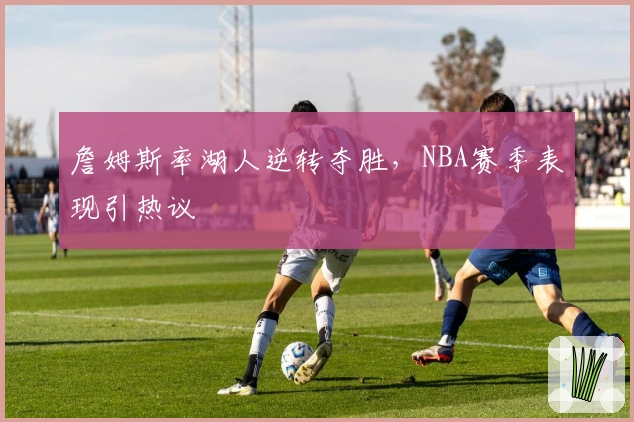 詹姆斯率湖人逆转夺胜,NBA赛季表现引热议