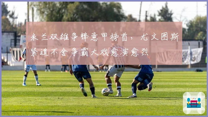 米兰双雄争锋意甲榜首，尤文图斯紧追不舍争霸大戏愈演愈烈